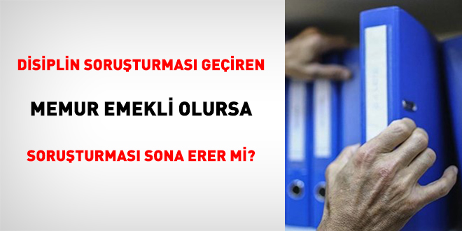 Disiplin soruşturması geçiren memur emekli olursa soruşturması sona erer mi?